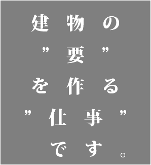  建物の ”要” を作る ”仕事” です。